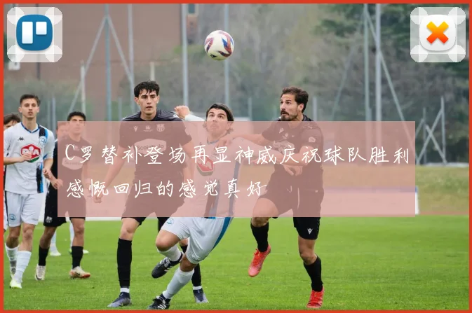 C罗替补登场再显神威庆祝球队胜利感慨回归的感觉真好
